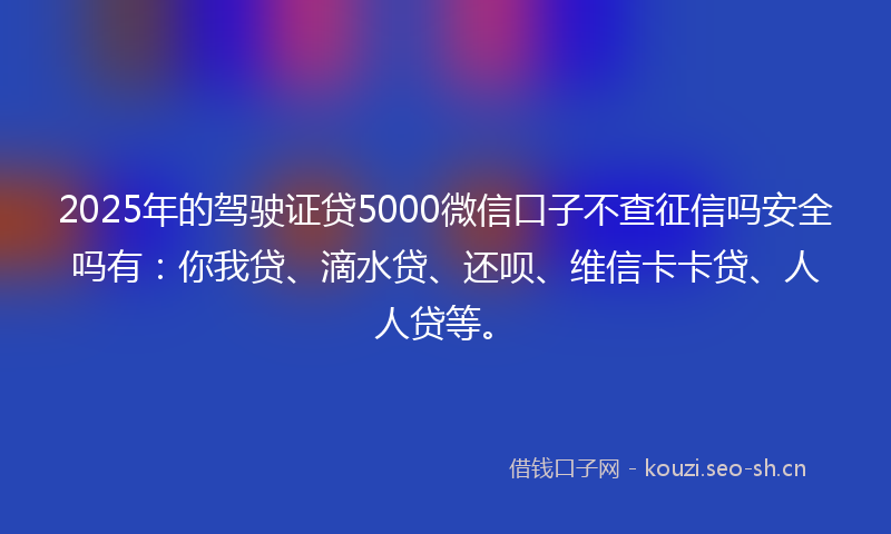 2025年的驾驶证贷5000微信口子不查征信吗安全吗有：你我贷、滴水贷、还呗、维信卡卡贷、人人贷等。