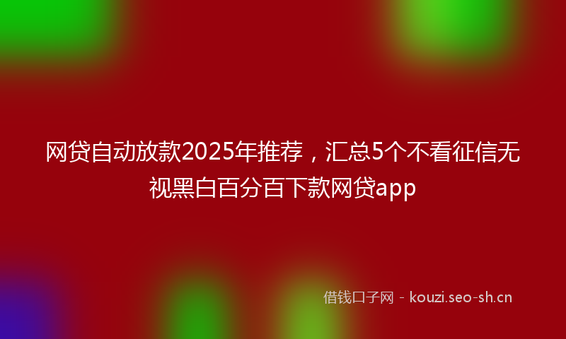 网贷自动放款2025年推荐，汇总5个不看征信无视黑白百分百下款网贷app