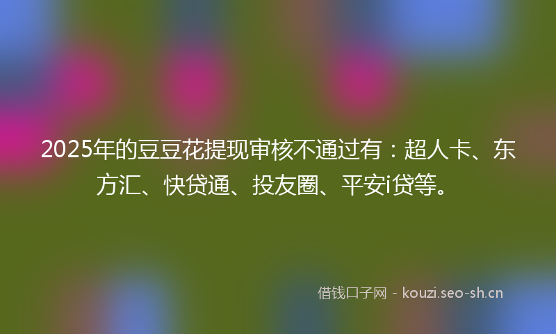 2025年的豆豆花提现审核不通过有：超人卡、东方汇、快贷通、投友圈、平安i贷等。