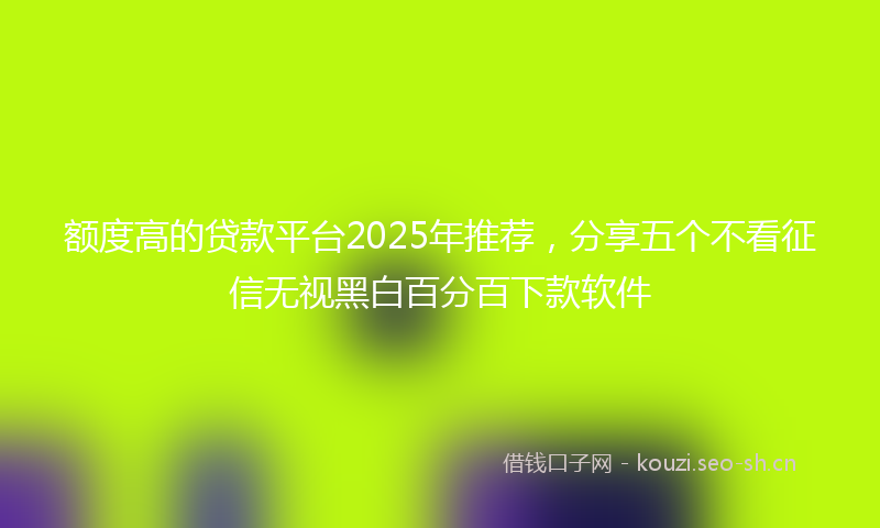 额度高的贷款平台2025年推荐，分享五个不看征信无视黑白百分百下款软件