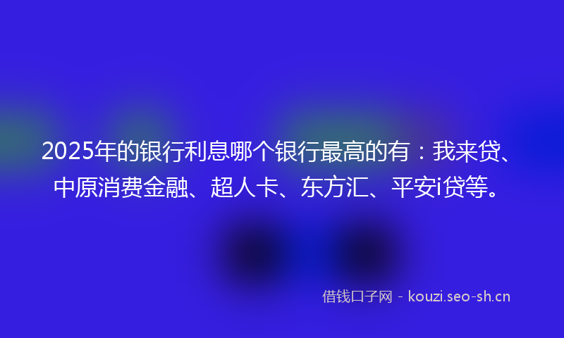2025年的银行利息哪个银行最高的有：我来贷、中原消费金融、超人卡、东方汇、平安i贷等。