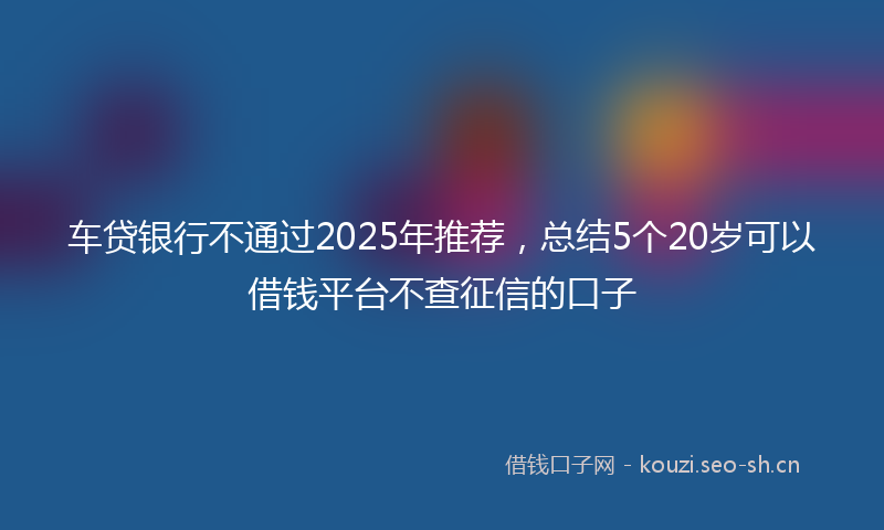 车贷银行不通过2025年推荐，总结5个20岁可以借钱平台不查征信的口子