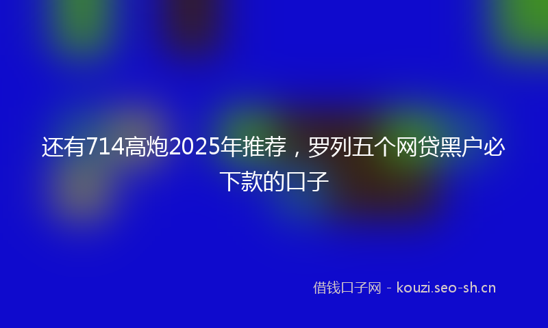 还有714高炮2025年推荐，罗列五个网贷黑户必下款的口子
