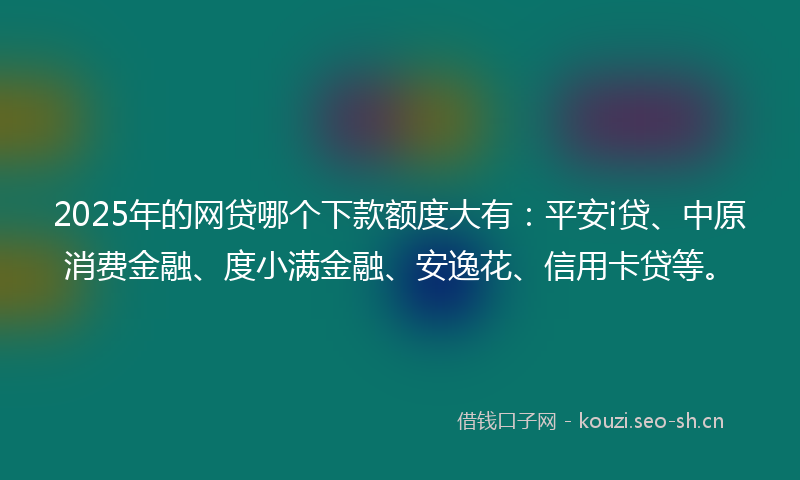 2025年的网贷哪个下款额度大有：平安i贷、中原消费金融、度小满金融、安逸花、信用卡贷等。