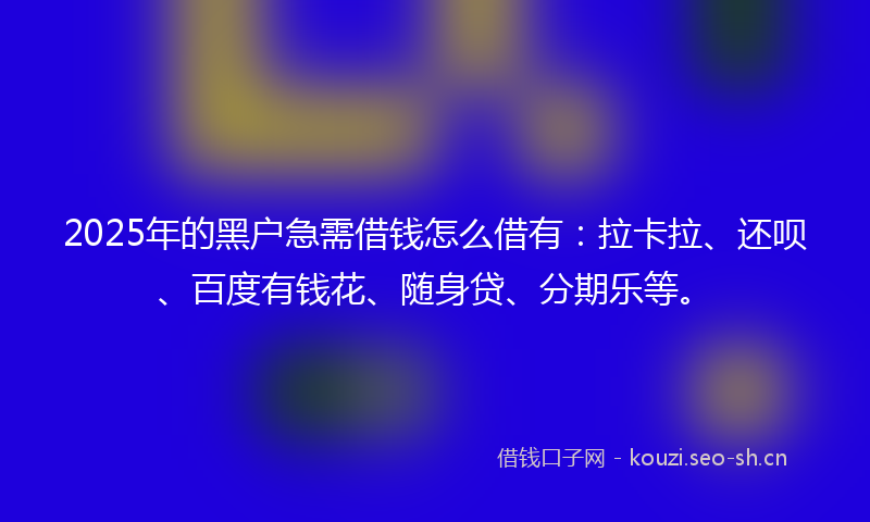2025年的黑户急需借钱怎么借有：拉卡拉、还呗、百度有钱花、随身贷、分期乐等。