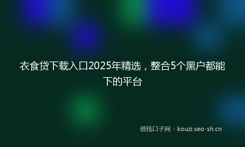 衣食贷下载入口2025年精选，整合5个黑户都能下的平台