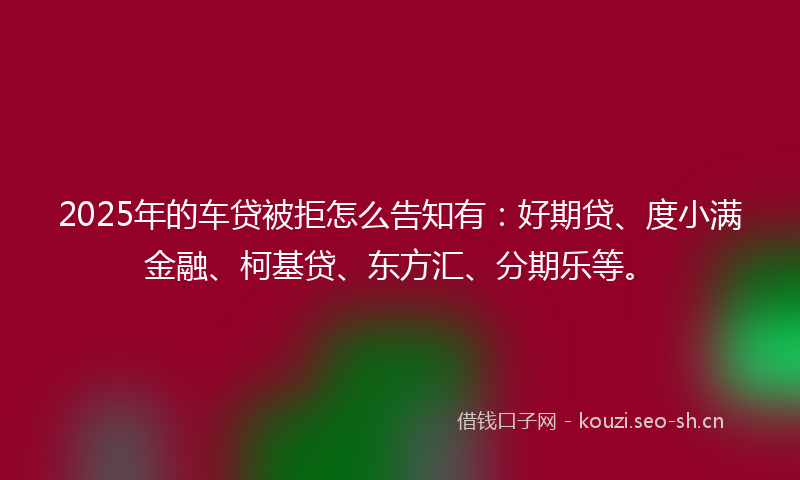 2025年的车贷被拒怎么告知有：好期贷、度小满金融、柯基贷、东方汇、分期乐等。
