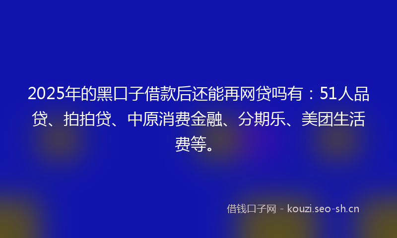 2025年的黑口子借款后还能再网贷吗有：51人品贷、拍拍贷、中原消费金融、分期乐、美团生活费等。