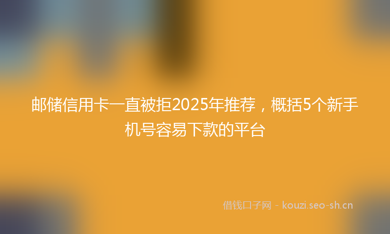邮储信用卡一直被拒2025年推荐，概括5个新手机号容易下款的平台