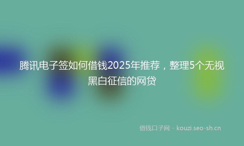腾讯电子签如何借钱2025年推荐，整理5个无视黑白征信的网贷