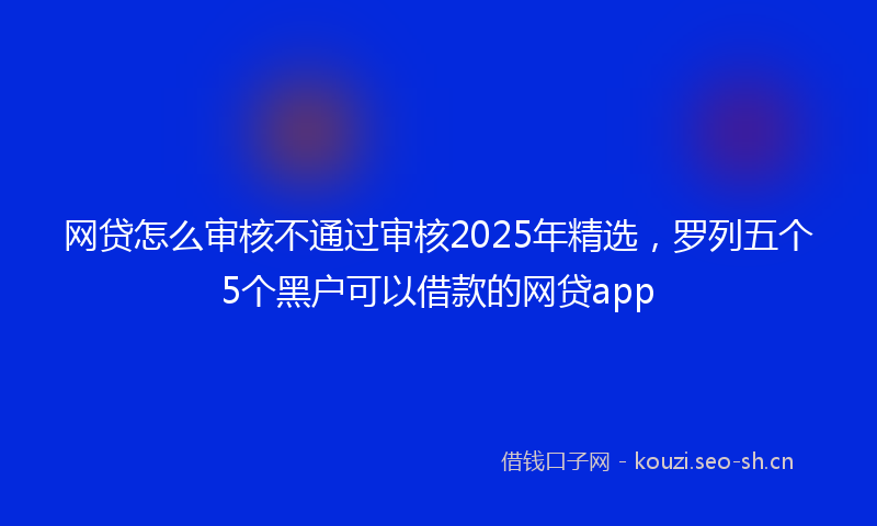 网贷怎么审核不通过审核2025年精选，罗列五个5个黑户可以借款的网贷app
