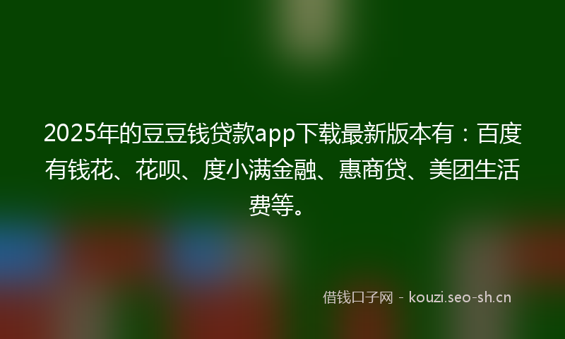 2025年的豆豆钱贷款app下载最新版本有：百度有钱花、花呗、度小满金融、惠商贷、美团生活费等。