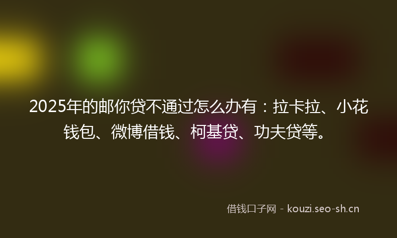 2025年的邮你贷不通过怎么办有：拉卡拉、小花钱包、微博借钱、柯基贷、功夫贷等。
