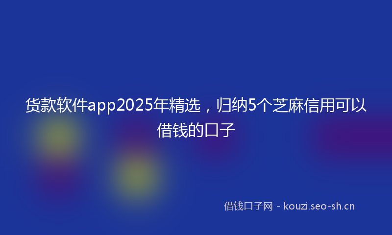 货款软件app2025年精选，归纳5个芝麻信用可以借钱的口子