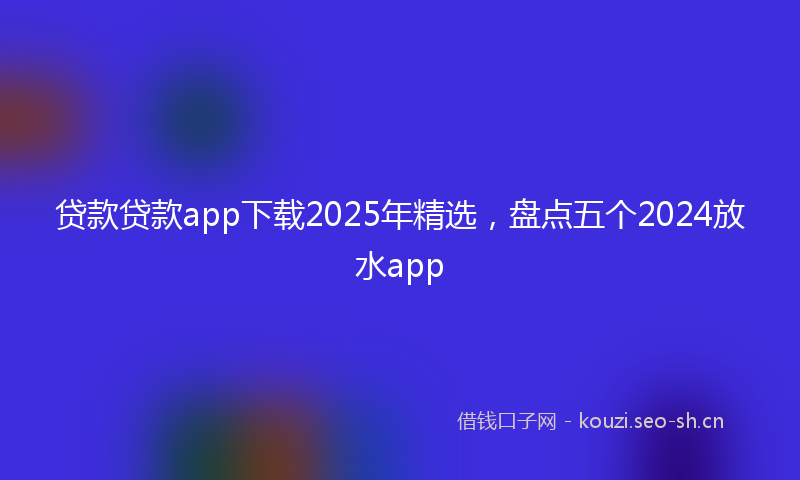 贷款贷款app下载2025年精选，盘点五个2024放水app