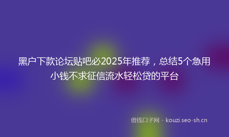 黑户下款论坛贴吧必2025年推荐，总结5个急用小钱不求征信流水轻松贷的平台