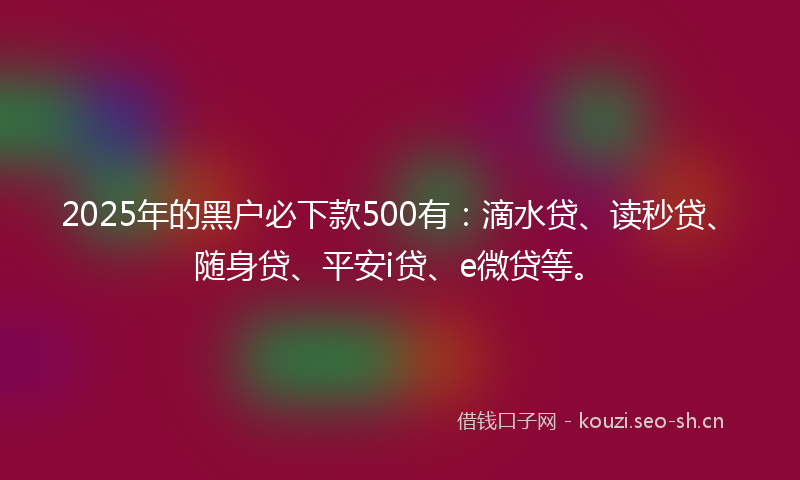 2025年的黑户必下款500有：滴水贷、读秒贷、随身贷、平安i贷、e微贷等。