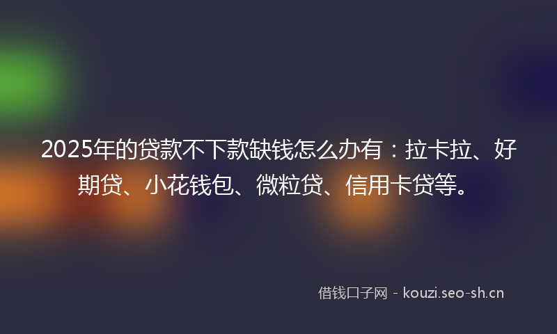 2025年的贷款不下款缺钱怎么办有：拉卡拉、好期贷、小花钱包、微粒贷、信用卡贷等。