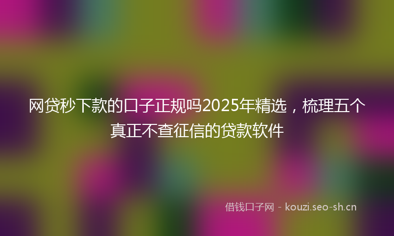网贷秒下款的口子正规吗2025年精选，梳理五个真正不查征信的贷款软件