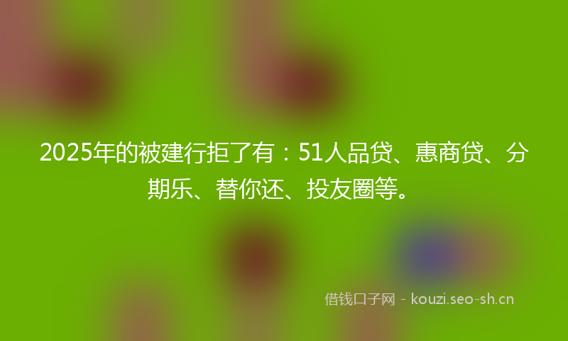 2025年的被建行拒了有：51人品贷、惠商贷、分期乐、替你还、投友圈等。