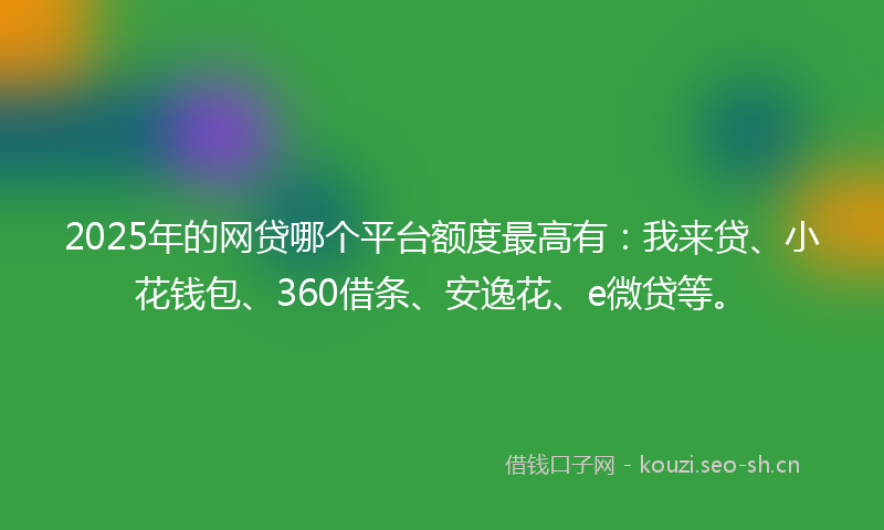 2025年的网贷哪个平台额度最高有：我来贷、小花钱包、360借条、安逸花、e微贷等。