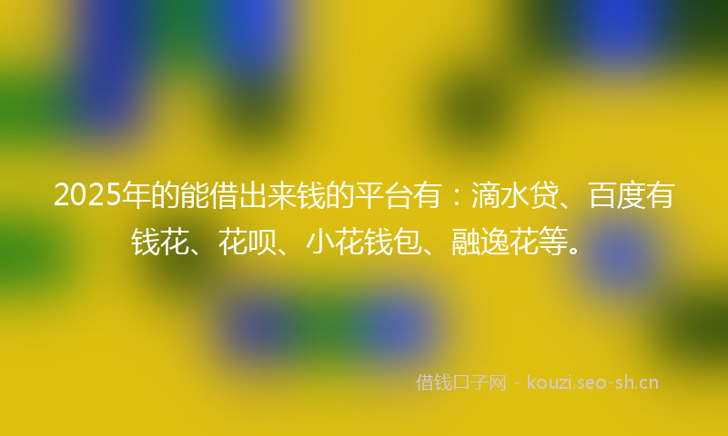 2025年的能借出来钱的平台有：滴水贷、百度有钱花、花呗、小花钱包、融逸花等。