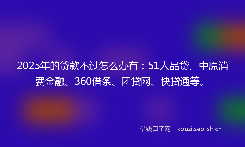 2025年的贷款不过怎么办有：51人品贷、中原消费金融、360借条、团贷网、快贷通等。