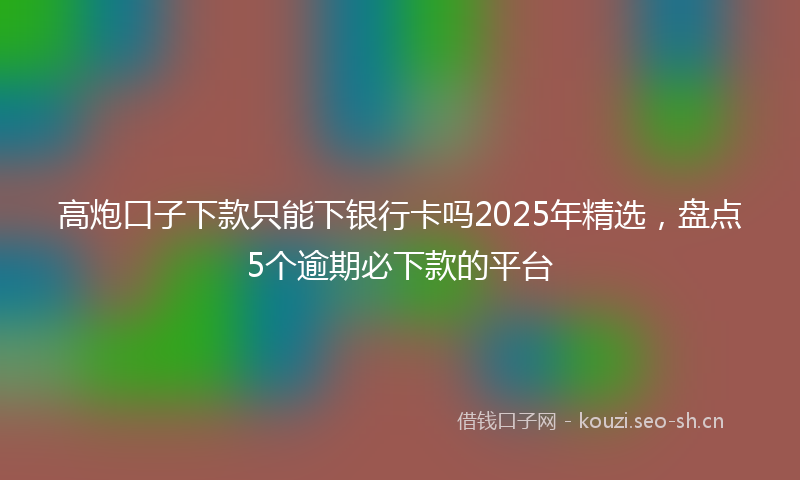 高炮口子下款只能下银行卡吗2025年精选，盘点5个逾期必下款的平台
