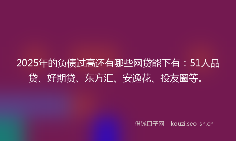 2025年的负债过高还有哪些网贷能下有：51人品贷、好期贷、东方汇、安逸花、投友圈等。