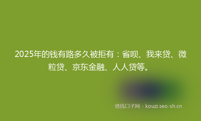 2025年的钱有路多久被拒有：省呗、我来贷、微粒贷、京东金融、人人贷等。