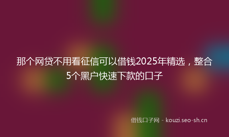 那个网贷不用看征信可以借钱2025年精选，整合5个黑户快速下款的口子