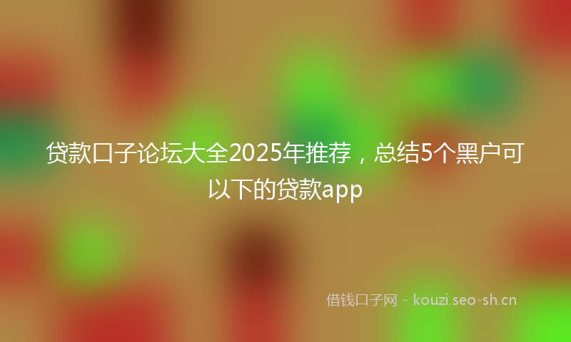 贷款口子论坛大全2025年推荐，总结5个黑户可以下的贷款app