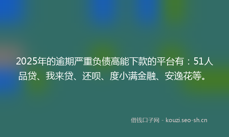 2025年的逾期严重负债高能下款的平台有：51人品贷、我来贷、还呗、度小满金融、安逸花等。