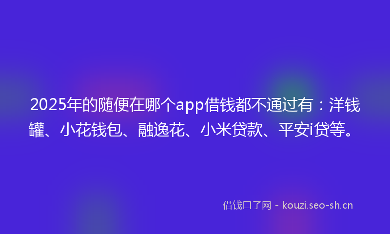 2025年的随便在哪个app借钱都不通过有：洋钱罐、小花钱包、融逸花、小米贷款、平安i贷等。