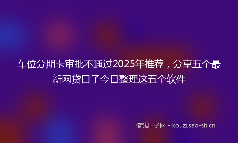 车位分期卡审批不通过2025年推荐，分享五个最新网贷口子今日整理这五个软件