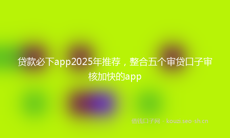 贷款必下app2025年推荐，整合五个审贷口子审核加快的app
