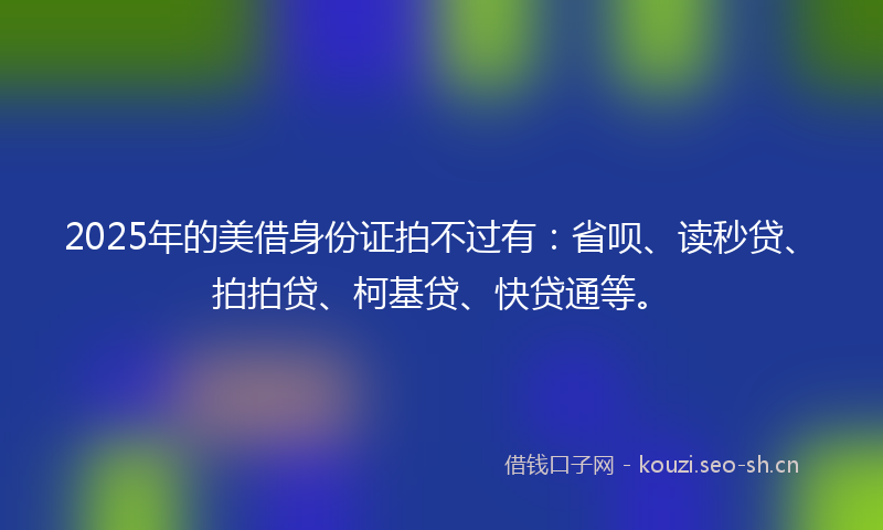 2025年的美借身份证拍不过有：省呗、读秒贷、拍拍贷、柯基贷、快贷通等。