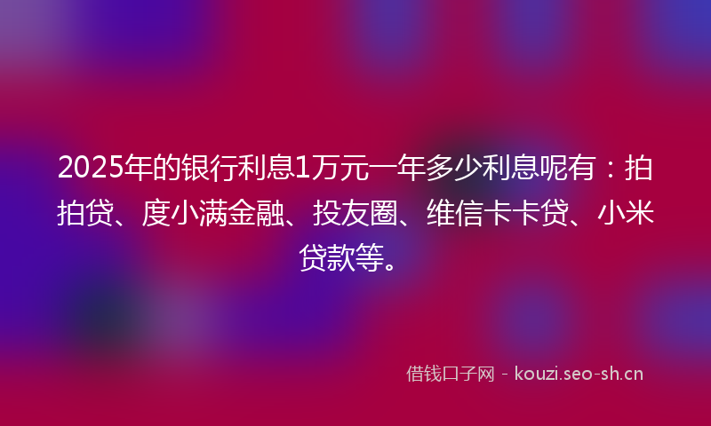 2025年的银行利息1万元一年多少利息呢有：拍拍贷、度小满金融、投友圈、维信卡卡贷、小米贷款等。