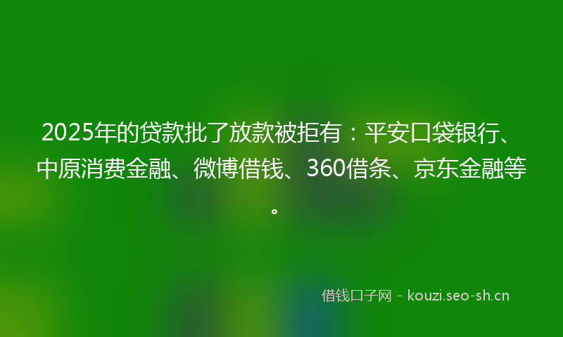 2025年的贷款批了放款被拒有：平安口袋银行、中原消费金融、微博借钱、360借条、京东金融等。