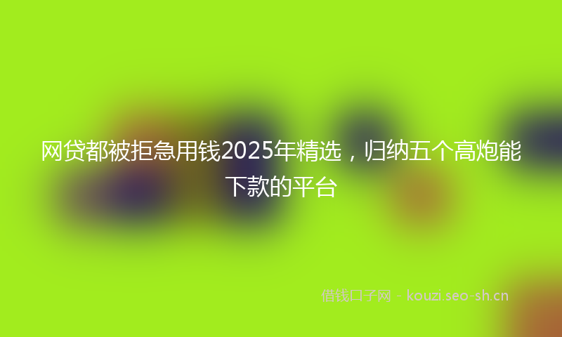 网贷都被拒急用钱2025年精选，归纳五个高炮能下款的平台