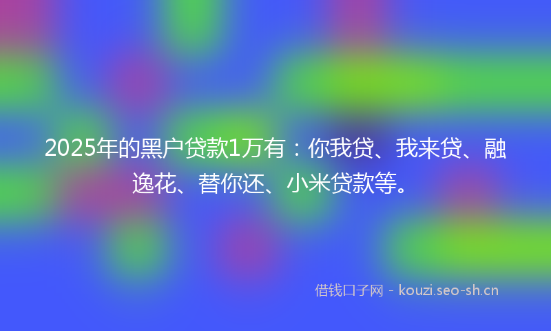 2025年的黑户贷款1万有：你我贷、我来贷、融逸花、替你还、小米贷款等。