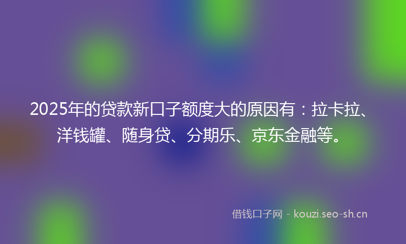 2025年的贷款新口子额度大的原因有：拉卡拉、洋钱罐、随身贷、分期乐、京东金融等。