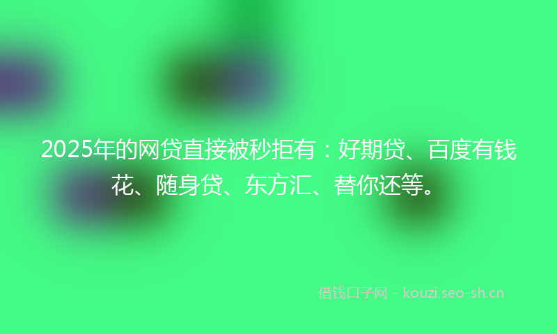 2025年的网贷直接被秒拒有：好期贷、百度有钱花、随身贷、东方汇、替你还等。