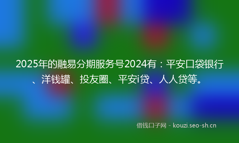 2025年的融易分期服务号2024有：平安口袋银行、洋钱罐、投友圈、平安i贷、人人贷等。