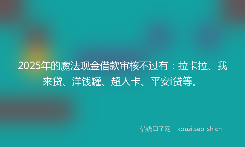 2025年的魔法现金借款审核不过有：拉卡拉、我来贷、洋钱罐、超人卡、平安i贷等。