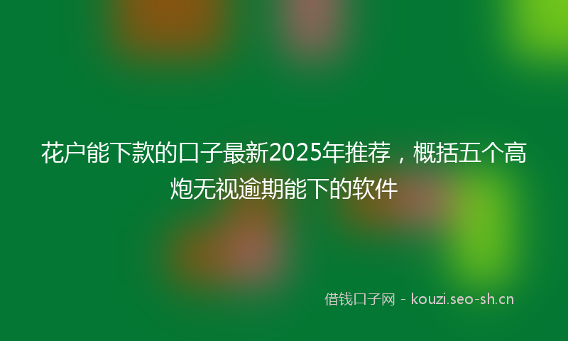 花户能下款的口子最新2025年推荐，概括五个高炮无视逾期能下的软件