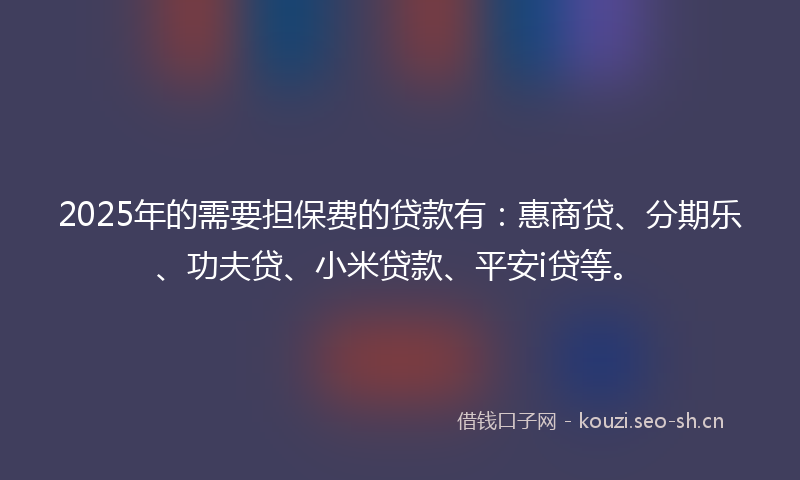 2025年的需要担保费的贷款有：惠商贷、分期乐、功夫贷、小米贷款、平安i贷等。