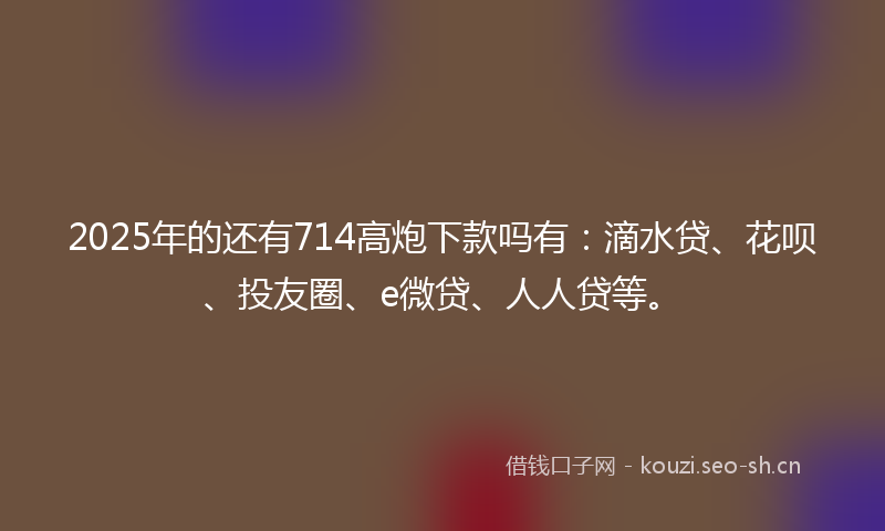 2025年的还有714高炮下款吗有：滴水贷、花呗、投友圈、e微贷、人人贷等。