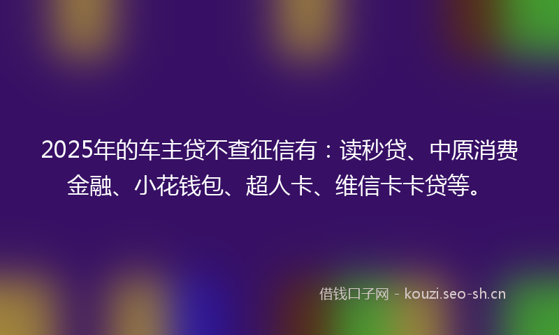 2025年的车主贷不查征信有：读秒贷、中原消费金融、小花钱包、超人卡、维信卡卡贷等。