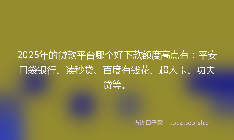2025年的贷款平台哪个好下款额度高点有：平安口袋银行、读秒贷、百度有钱花、超人卡、功夫贷等。